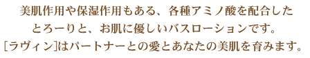 美肌作用や保湿作用もある、各種アミノ酸を配合したとろーりと、お肌に優しいバスローションです。[ラヴィン]はパートナーとの愛とあなたの美肌を育みます。